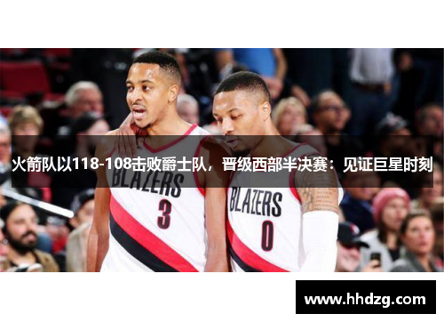 火箭队以118-108击败爵士队，晋级西部半决赛：见证巨星时刻
